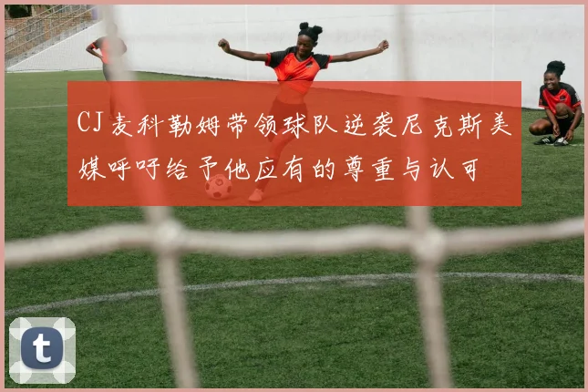 CJ麦科勒姆带领球队逆袭尼克斯美媒呼吁给予他应有的尊重与认可