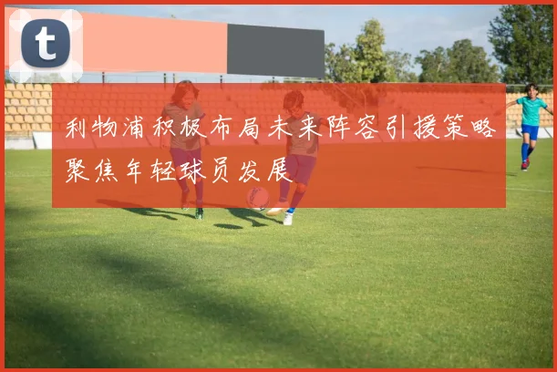 利物浦积极布局未来阵容引援策略聚焦年轻球员发展