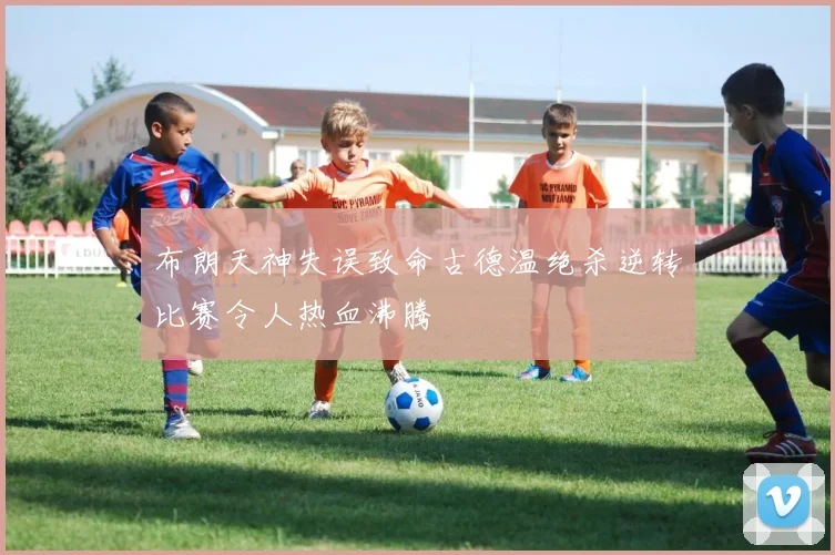 布朗天神失误致命古德温绝杀逆转比赛令人热血沸腾