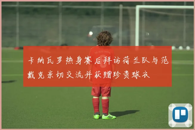 卡纳瓦罗热身赛后拜访荷兰队与范戴克亲切交流并获赠珍贵球衣
