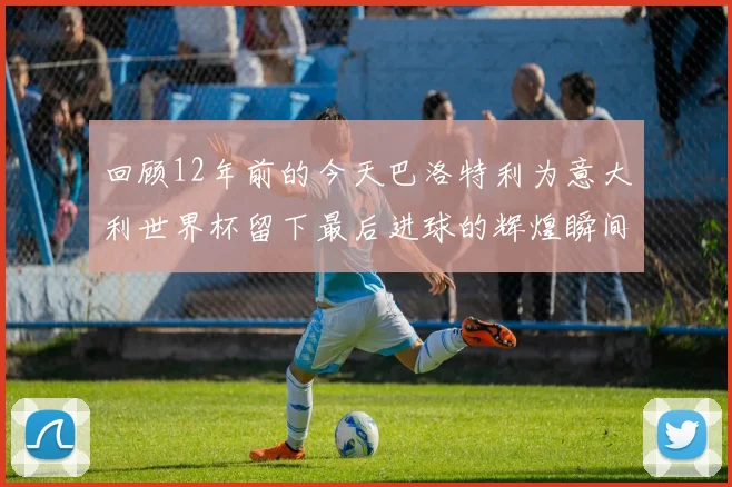 回顾12年前的今天巴洛特利为意大利世界杯留下最后进球的辉煌瞬间