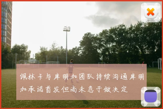 佩林卡与库明加团队持续沟通库明加承诺首发但尚未急于做决定