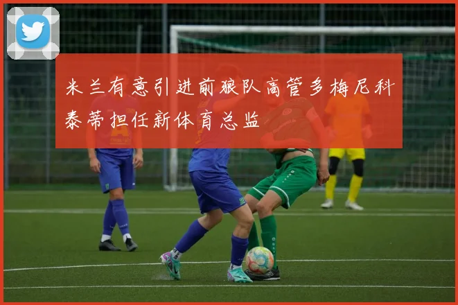米兰有意引进前狼队高管多梅尼科泰蒂担任新体育总监