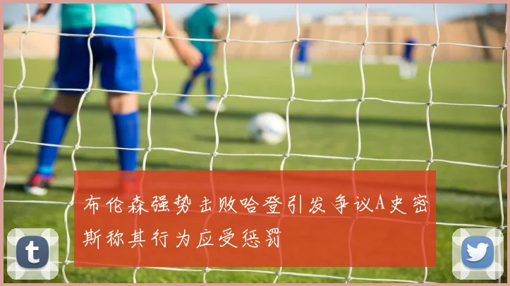 布伦森强势击败哈登引发争议A史密斯称其行为应受惩罚