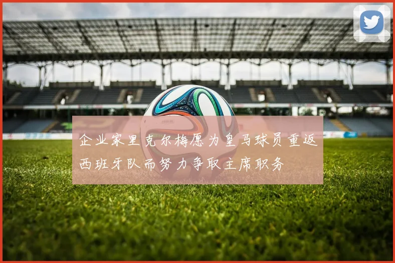 企业家里克尔梅愿为皇马球员重返西班牙队而努力争取主席职务