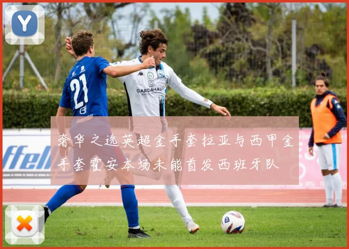 奢华之选英超金手套拉亚与西甲金手套霍安本场未能首发西班牙队