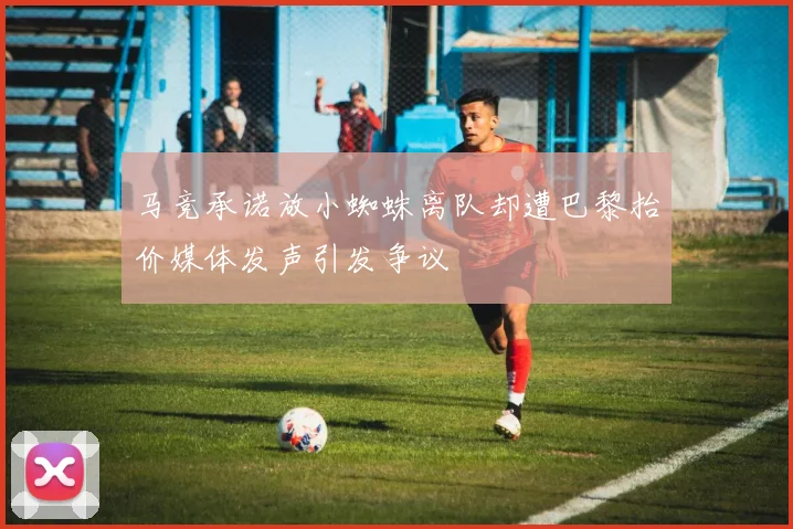 马竞承诺放小蜘蛛离队却遭巴黎抬价媒体发声引发争议