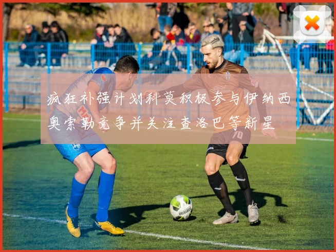 疯狂补强计划科莫积极参与伊纳西奥索勒竞争并关注查洛巴等新星