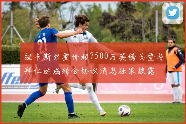 纽卡斯尔要价超7500万英镑戈登与拜仁达成转会协议消息独家披露