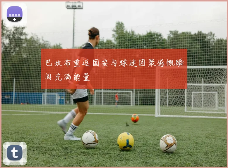 巴坎布重返国安与球迷团聚感慨瞬间充满能量