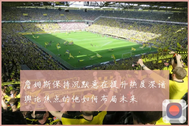 詹姆斯保持沉默意在提升热度深谙舆论焦点的他如何布局未来