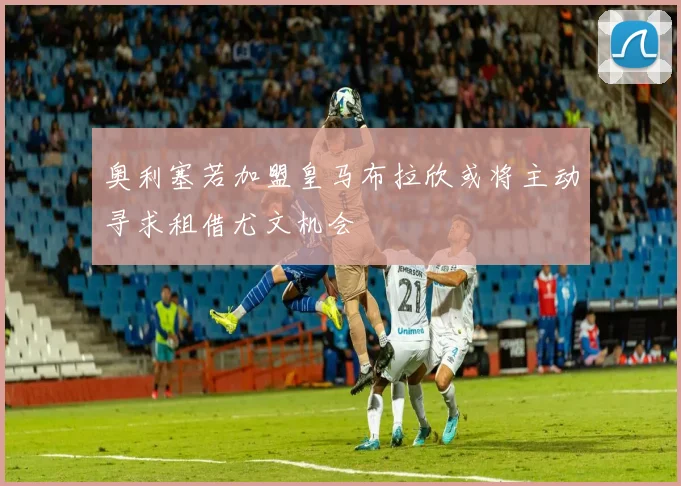 奥利塞若加盟皇马布拉欣或将主动寻求租借尤文机会