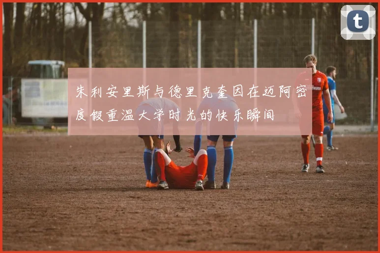 朱利安里斯与德里克奎因在迈阿密度假重温大学时光的快乐瞬间