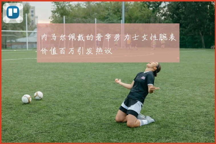 内马尔佩戴的奢华劳力士女性腕表价值百万引发热议