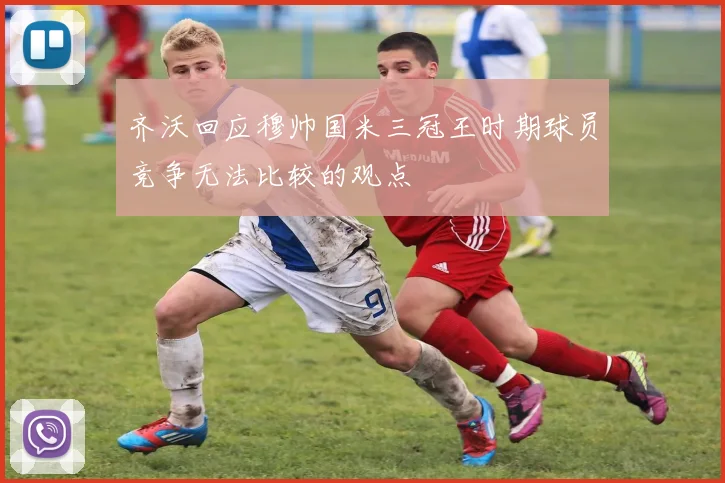 齐沃回应穆帅国米三冠王时期球员竞争无法比较的观点