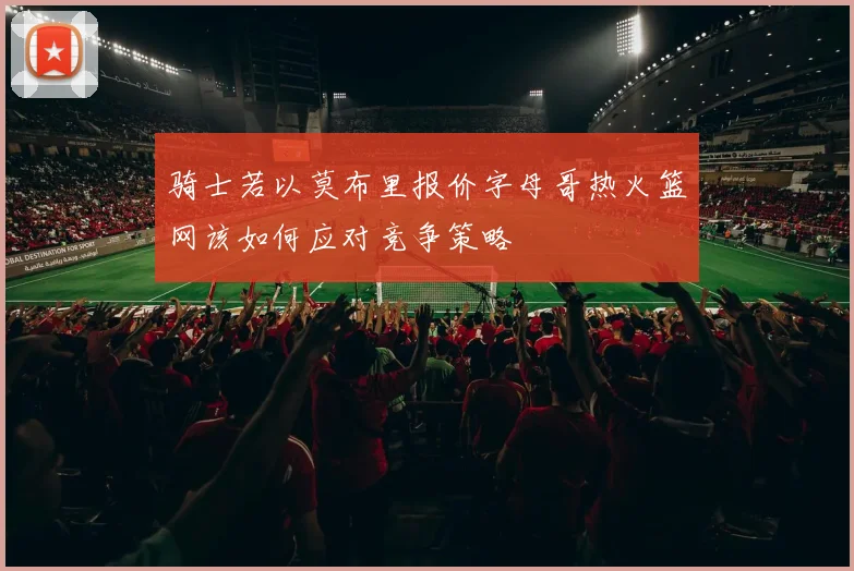 骑士若以莫布里报价字母哥热火篮网该如何应对竞争策略